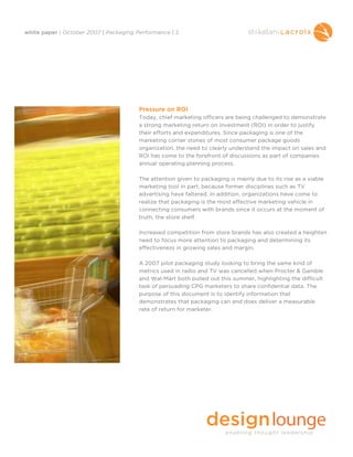 white paper | October 2007 | Packaging Performance | 2




                                        Pressure on ROI
                                        Today, chief marketing officers are being challenged to demonstrate
                                        a strong marketing return on investment (ROI) in order to justify
                                        their efforts and expenditures. Since packaging is one of the
                                        marketing corner stones of most consumer package goods
                                        organization, the need to clearly understand the impact on sales and
                                        ROI has come to the forefront of discussions as part of companies
                                        annual operating planning process.

                                        The attention given to packaging is mainly due to its rise as a viable
                                        marketing tool in part, because former disciplines such as TV
                                        advertising have faltered. In addition, organizations have come to
                                        realize that packaging is the most effective marketing vehicle in
                                        connecting consumers with brands since it occurs at the moment of
                                        truth, the store shelf.

                                        Increased competition from store brands has also created a heighten
                                        need to focus more attention to packaging and determining its
                                        effectiveness in growing sales and margin.

                                        A 2007 pilot packaging study looking to bring the same kind of
                                        metrics used in radio and TV was cancelled when Procter & Gamble
                                        and Wal-Mart both pulled out this summer, highlighting the difficult
                                        task of persuading CPG marketers to share confidential data. The
                                        purpose of this document is to identify information that
                                        demonstrates that packaging can and does deliver a measurable
                                        rate of return for marketer.
 