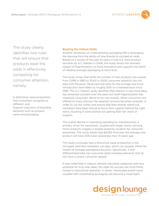 white paper | October 2007 | Packaging Performance | 4




 The study clearly                     Beating the Failure Odds
 identifies two rules                  Another dimension on understanding packaging ROI is leveraging
                                       the learning from the ability of new brands to succeed at retail.
 that will ensure that                 Based on a review of the past 10 years in new U.S. food product
 products beat the                     launches by A.C. Nielsen in 2006, the study shows the dramatic
                                       impact of fragmentation on food innovation and supports the belief
 odds in effectively                   of needing stronger packaging at store level.

 competing for
                                       The study shows that while the number of new products has soared
 consumer attention,                   from 2,899 in 1980 to 10,651 in 2005, consumer adoption has not
                                       kept with the pace. Observed trial rates for the average new food
 namely:                               introduction have fallen by roughly 50% on a trended basis since
                                       1996. The A.C. Nielsen study identifies that interest in new food ideas
                                       has remained constant over the years but shelf fragmentation has
 A distinctive value proposition       impacted consumers desire to try new brands. When consumers are
 that consumers recognize as           offered to many choices, the adoption process becomes stressed. In
 different, and                        order to cut the clutter and ensure that their brands stand-out,
 Superior execution of branding        marketers have been forced to focus their support behind the right
 elements such as product              items, resulting in some brands not getting their fair share of
 name and packaging                    support.

                                       The overall decline in marketing spending by manufacturers, a
                                       primary driver for awareness, coupled with larger stores carrying
                                       more products, triggers a double jeopardy situation for consumer
                                       awareness. The study shows that BASES forecasts the average new
                                       product will have 30% lower awareness than 10 years ago.

                                       The study concludes that a distinctive value proposition is the
                                       strongest card that marketers can play, which can actually offset the
                                       impact of average packaging execution. Specifically, a well
                                       differentiated idea can overcome other branding elements that do
                                       not have a unique consumer appeal.

                                       It was noted that in mature, densely saturated categories with less
                                       potential for truly new ideas, the odds for success are more firmly
                                       rooted in executional elements. A clever, memorable brand name
                                       coupled with outstanding packaging can become a meaningful
 