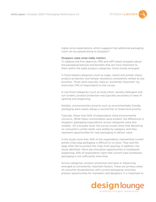 white paper | October 2007 | Packaging Performance | 6




                                        higher price expectations, which suggests that additional packaging
                                        costs can be passed along to shoppers?

                                        Shoppers state what really matters
                                        To address the first objective, PRS and IoPP asked shoppers about
                                        the packaging features and benefits that are most important to
                                        them within the eight product categories. Some trends emerged:

                                        In food-related categories (such as sugar, raisins and potato chips),
                                        product protection and tamper resistance consistently ranked as top
                                        priorities. These were typically cited as “extremely important” by
                                        more than 75% of respondents to the survey.

                                        In non-food categories (such as body lotion, laundry detergent and
                                        sun screen), product protection was typically secondary to ease of
                                        opening and dispensing.

                                        Notably, environmental concerns such as environmentally friendly
                                        packaging were nearly always a second-tier or lower-level priority.

                                        Typically, fewer than 50% of respondents cited environmental
                                        concerns. While these commonalties were evident, the differences in
                                        shoppers' packaging expectations across categories were also
                                        notable. On a broader level, the survey results show that delivering
                                        on consumer’s unmet needs vary widely by category, and they
                                        represent opportunities for new packaging to deliver value.

                                        In the study more than 40% of the respondents claimed that current
                                        potato chips bag packaging is difficult to re-close. They said the
                                        bags often fail to protect the chips from spoiling. In addition, the
                                        study identified there are innovation opportunities in toothpaste
                                        dispensing; 20% of respondents claim that current tube toothpaste
                                        packaging is not sufficiently mess-free.

                                        Across categories, product protection and ease or dispensing
                                        emerged as consistently important factors. These are primary areas
                                        of consumer dissatisfaction with current packaging—and they
                                        present opportunities for marketers and designers. It is important to
 