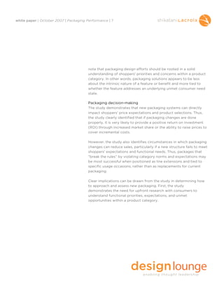 white paper | October 2007 | Packaging Performance | 7




                                        note that packaging design efforts should be rooted in a solid
                                        understanding of shoppers' priorities and concerns within a product
                                        category. In other words, packaging solutions appears to be less
                                        about the intrinsic nature of a feature or benefit and more tied to
                                        whether the feature addresses an underlying unmet consumer need
                                        state.

                                        Packaging decision-making
                                        The study demonstrates that new packaging systems can directly
                                        impact shoppers' price expectations and product selections. Thus,
                                        the study clearly identified that if packaging changes are done
                                        properly, it is very likely to provide a positive return on investment
                                        (ROI) through increased market share or the ability to raise prices to
                                        cover incremental costs.

                                        However, the study also identifies circumstances in which packaging
                                        changes can reduce sales, particularly if a new structure fails to meet
                                        shoppers' expectations and functional needs. Thus, packages that
                                        “break the rules” by violating category norms and expectations may
                                        be most successful when positioned as line extensions and tied to
                                        specific usage occasions, rather than as replacements for current
                                        packaging.

                                        Clear implications can be drawn from the study in determining how
                                        to approach and assess new packaging. First, the study
                                        demonstrates the need for upfront research with consumers to
                                        understand functional priorities, expectations, and unmet
                                        opportunities within a product category.
 