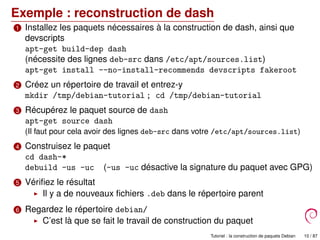 Exemple : reconstruction de dash
1 Installez les paquets nécessaires à la construction de dash, ainsi que
devscripts
apt-get build-dep dash
(nécessite des lignes deb-src dans /etc/apt/sources.list)
apt-get install --no-install-recommends devscripts fakeroot
2 Créez un répertoire de travail et entrez-y
mkdir /tmp/debian-tutorial ; cd /tmp/debian-tutorial
3 Récupérez le paquet source de dash
apt-get source dash
(Il faut pour cela avoir des lignes deb-src dans votre /etc/apt/sources.list)
4 Construisez le paquet
cd dash-*
debuild -us -uc (-us -uc désactive la signature du paquet avec GPG)
5 Vériﬁez le résultat
Il y a de nouveaux ﬁchiers .deb dans le répertoire parent
6 Regardez le répertoire debian/
C’est là que se fait le travail de construction du paquet
Tutoriel : la construction de paquets Debian 10 / 87
 