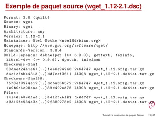 Exemple de paquet source (wget_1.12-2.1.dsc)
Format: 3.0 (quilt)
Source: wget
Binary: wget
Architecture: any
Version: 1.12 -2.1
Maintainer: Noel Kothe <noel@debian.org >
Homepage: http :// www.gnu.org/software/wget/
Standards -Version: 3.8.4
Build -Depends: debhelper (>> 5.0.0) , gettext , texinfo ,
libssl -dev (>= 0.9.8) , dpatch , info2man
Checksums -Sha1:
50 d4ed2441e67 [..]1 ee0e94248 2464747 wget_1 .12. orig.tar.gz
d4c1c8bbe431d [..] dd7cef3611 48308 wget_1 .12 -2.1. debian.tar.gz
Checksums -Sha256:
7578 ed0974e12 [..] dcba65b572 2464747 wget_1 .12. orig.tar.gz
1e9b0c4c00eae [..]89 c402ad78 48308 wget_1 .12 -2.1. debian.tar.gz
Files:
141461 b9c04e4 [..]9 d1f2abf83 2464747 wget_1 .12. orig.tar.gz
e93123c934e3c [..]2 f380278c2 48308 wget_1 .12 -2.1. debian.tar.gz
Tutoriel : la construction de paquets Debian 13 / 87
 