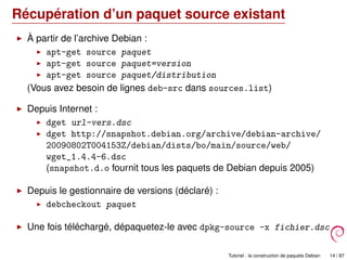 Récupération d’un paquet source existant
À partir de l’archive Debian :
apt-get source paquet
apt-get source paquet=version
apt-get source paquet/distribution
(Vous avez besoin de lignes deb-src dans sources.list)
Depuis Internet :
dget url-vers.dsc
dget http://snapshot.debian.org/archive/debian-archive/
20090802T004153Z/debian/dists/bo/main/source/web/
wget_1.4.4-6.dsc
(snapshot.d.o fournit tous les paquets de Debian depuis 2005)
Depuis le gestionnaire de versions (déclaré) :
debcheckout paquet
Une fois téléchargé, dépaquetez-le avec dpkg-source -x fichier.dsc
Tutoriel : la construction de paquets Debian 14 / 87
 