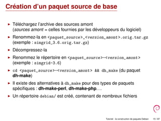 Création d’un paquet source de base
Téléchargez l’archive des sources amont
(sources amont = celles fournies par les développeurs du logiciel)
Renommez-la en <paquet_source>_<version_amont>.orig.tar.gz
(exemple : simgrid_3.6.orig.tar.gz)
Décompressez-la
Renommez le répertoire en <paquet_source>-<version_amont>
(exemple : simgrid-3.6)
cd <paquet_source>-<version_amont> && dh_make (du paquet
dh-make)
Il existe des alternatives à dh_make pour des types de paquets
spéciﬁques : dh-make-perl, dh-make-php. . .
Un répertoire debian/ est créé, contenant de nombreux ﬁchiers
Tutoriel : la construction de paquets Debian 15 / 87
 