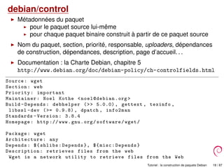 debian/control
Métadonnées du paquet
pour le paquet source lui-même
pour chaque paquet binaire construit à partir de ce paquet source
Nom du paquet, section, priorité, responsable, uploaders, dépendances
de construction, dépendances, description, page d’accueil. . .
Documentation : la Charte Debian, chapitre 5
http://www.debian.org/doc/debian-policy/ch-controlfields.html
Source: wget
Section: web
Priority: important
Maintainer: Noel Kothe <noel@debian.org >
Build -Depends: debhelper (>> 5.0.0) , gettext , texinfo ,
libssl -dev (>= 0.9.8) , dpatch , info2man
Standards -Version: 3.8.4
Homepage: http :// www.gnu.org/software/wget/
Package: wget
Architecture : any
Depends: ${shlibs:Depends}, ${misc:Depends}
Description: retrieves files from the web
Wget is a network utility to retrieve files from the Web
Tutoriel : la construction de paquets Debian 18 / 87
 