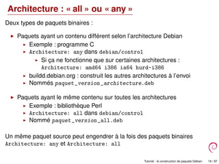 Architecture : « all » ou « any »
Deux types de paquets binaires :
Paquets ayant un contenu différent selon l’architecture Debian
Exemple : programme C
Architecture: any dans debian/control
Si ça ne fonctionne que sur certaines architectures :
Architecture: amd64 i386 ia64 hurd-i386
buildd.debian.org : construit les autres architectures à l’envoi
Nommés paquet_version_architecture.deb
Paquets ayant le même contenu sur toutes les architectures
Exemple : bibliothèque Perl
Architecture: all dans debian/control
Nommé paquet_version_all.deb
Un même paquet source peut engendrer à la fois des paquets binaires
Architecture: any et Architecture: all
Tutoriel : la construction de paquets Debian 19 / 87
 