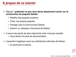 À propos de ce tutoriel
Objectif : présenter ce que vous devez absolument savoir sur la
construction de paquets Debian
Modiﬁer des paquets existants
Créer vos propres paquets
Interagir avec la communauté Debian
Devenir un utilisateur chevronné de Debian
Il couvre les points les plus importants mais n’est pas complet
Vous devrez lire plus de documentation
L’essentiel s’applique aussi aux distributions dérivées de Debian
en particulier à Ubuntu
Tutoriel : la construction de paquets Debian 2 / 87
 