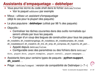Assistants d’empaquetage – debhelper
Vous pourriez écrire du code shell dans le ﬁchier debian/rules
Voir le paquet adduser par exemple
Mieux : utilisez un assistant d’empaquetage
(déjà le cas pour la plupart des paquets)
Le plus populaire : debhelper (utilisé par 98 % des paquets)
Objectifs :
Centraliser les tâches courantes dans des outils normalisés qui
seront utilisés par tous les paquets
Corriger d’un coup des bogues de construction pour tous les paquets
dh_installdirs, dh_installchangelogs, dh_installdocs, dh_installexamples, dh_install,
dh_installdebconf, dh_installinit, dh_link, dh_strip, dh_compress, dh_ﬁxperms, dh_perl. . .
Appelé depuis debian/rules
Conﬁgurable avec des paramètres ou des ﬁchiers dans debian/
dirs, paquet.docs, paquet.examples, paquet.install, paquet.manpages...
Assistants tiers pour certains types de paquets : python-support,
dh_ocaml. . .
Piège : debian/compat : version de compatibilité de Debhelper (« 7 »)
Tutoriel : la construction de paquets Debian 21 / 87
 