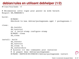 debian/rules en utilisant debhelper (1/2)
#!/ usr/bin/make -f
# D´ecommentez cette ligne pour passer en mode bavard.
#export DH_VERBOSE =1
build:
$(MAKE)
#docbook -to -man debian/packagename.sgml > packagename .1
clean:
dh_testdir
dh_testroot
rm -f build -stamp configure -stamp
$(MAKE) clean
dh_clean
install: build
dh_testdir
dh_testroot
dh_clean -k
dh_installdirs
# Ajoutez ici des commandes pour installer
# le paquet dans debian/packagename.
$(MAKE) DESTDIR=$(CURDIR )/ debian/packagename install
Tutoriel : la construction de paquets Debian 22 / 87
 