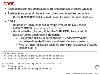 CDBS
Avec debhelper, restent beaucoup de redondances entre les paquets
Assistants de second niveau incluant des fonctionnalités courantes
p. ex. construction avec ./configure && make && make install
CDBS :
Introduit en 2005, basé sur la magie évoluée de GNU make
Documentation : /usr/share/doc/cdbs/
Gestion de Perl, Python, Ruby, GNOME, KDE, Java, Haskell. . .
Mais certaines personnes le détestent :
Il est parfois difﬁcile à personnaliser : « enchevêtrement
complexe de makeﬁles et de variables d’environnement »
Plus lent que l’utilisation seule de debhelper (beaucoup d’appels
inutiles à dh_*)
#!/ usr/bin/make -f
include /usr/share/cdbs /1/ rules/debhelper.mk
include /usr/share/cdbs /1/ class/autotools.mk
# ajouter une action apr`es la construction
build/monpaquet ::
/bin/bash debian/scripts/toto.sh
Tutoriel : la construction de paquets Debian 24 / 87
 