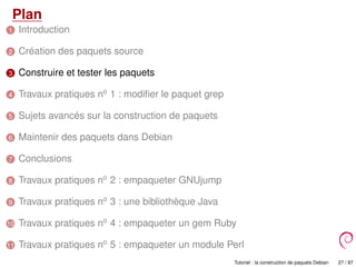 Plan
1 Introduction
2 Création des paquets source
3 Construire et tester les paquets
4 Travaux pratiques no
1 : modiﬁer le paquet grep
5 Sujets avancés sur la construction de paquets
6 Maintenir des paquets dans Debian
7 Conclusions
8 Travaux pratiques no
2 : empaqueter GNUjump
9 Travaux pratiques no
3 : une bibliothèque Java
10 Travaux pratiques no
4 : empaqueter un gem Ruby
11 Travaux pratiques no
5 : empaqueter un module Perl
Tutoriel : la construction de paquets Debian 27 / 87
 