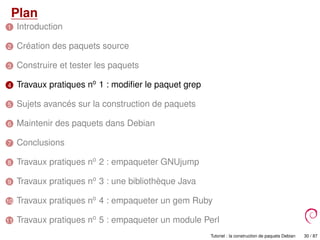 Plan
1 Introduction
2 Création des paquets source
3 Construire et tester les paquets
4 Travaux pratiques no
1 : modiﬁer le paquet grep
5 Sujets avancés sur la construction de paquets
6 Maintenir des paquets dans Debian
7 Conclusions
8 Travaux pratiques no
2 : empaqueter GNUjump
9 Travaux pratiques no
3 : une bibliothèque Java
10 Travaux pratiques no
4 : empaqueter un gem Ruby
11 Travaux pratiques no
5 : empaqueter un module Perl
Tutoriel : la construction de paquets Debian 30 / 87
 
