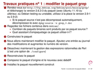 Travaux pratiques no
1 : modiﬁer le paquet grep
1 Rendez-vous sur http://ftp.debian.org/debian/pool/main/g/grep/
et téléchargez la version 2.6.3-3 du paquet (avec Ubuntu 11.10 ou
ultérieur, ou Debian testing ou unstable, utilisez à la place la version 2.9-1
ou 2.9-2)
Si le paquet source n’est pas décompressé automatiquement,
décompressez-le avec dpkg-source -x grep_*.dsc
2 Regardez les ﬁchiers contenus dans debian/.
Combien de paquets binaires sont produits par ce paquet source ?
Quel assistant d’empaquetage ce paquet utilise-t-il ?
3 Construisez le paquet
4 Nous allons maintenant modiﬁer le paquet. Ajoutez une entrée au journal
des modiﬁcations et augmentez le numéro de version.
5 Désactivez maintenant la gestion des expressions rationnelles de Perl
(c’est une option de ./configure)
6 Reconstruisez le paquet
7 Comparez le paquet d’origine et le nouveau avec debdiff
8 Installez le paquet nouvellement construit
9 Pleurez votre rage si vous vous êtes plantés ! ;) Tutoriel : la construction de paquets Debian 31 / 87
 
