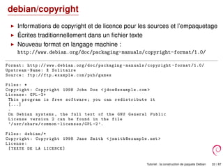 debian/copyright
Informations de copyright et de licence pour les sources et l’empaquetage
Écrites traditionnellement dans un ﬁchier texte
Nouveau format en langage machine :
http://www.debian.org/doc/packaging-manuals/copyright-format/1.0/
Format: http :// www.debian.org/doc/packaging -manuals/copyright -format /1.0/
Upstream -Name: X Solitaire
Source: ftp :// ftp.example.com/pub/games
Files: *
Copyright: Copyright 1998 John Doe <jdoe@example .com >
License: GPL -2+
This program is free software; you can redistribute it
[...]
.
On Debian systems , the full text of the GNU General Public
License version 2 can be found in the file
‘/usr/share/common -licenses/GPL -2’.
Files: debian /*
Copyright: Copyright 1998 Jane Smith <jsmith@example .net >
License:
[TEXTE DE LA LICENCE]
Tutoriel : la construction de paquets Debian 33 / 87
 