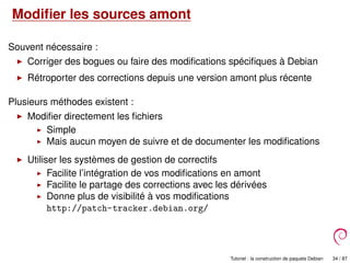 Modiﬁer les sources amont
Souvent nécessaire :
Corriger des bogues ou faire des modiﬁcations spéciﬁques à Debian
Rétroporter des corrections depuis une version amont plus récente
Plusieurs méthodes existent :
Modiﬁer directement les ﬁchiers
Simple
Mais aucun moyen de suivre et de documenter les modiﬁcations
Utiliser les systèmes de gestion de correctifs
Facilite l’intégration de vos modiﬁcations en amont
Facilite le partage des corrections avec les dérivées
Donne plus de visibilité à vos modiﬁcations
http://patch-tracker.debian.org/
Tutoriel : la construction de paquets Debian 34 / 87
 