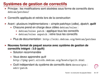 Systèmes de gestion de correctifs
Principe : les modiﬁcations sont stockées sous forme de correctifs dans
debian/patches/
Correctifs appliqués et retirés lors de la construction
Avant : plusieurs implémentations – simple-patchsys (cdbs), dpatch, quilt
Chacune prend en charge deux cibles debian/rules :
debian/rules patch : applique tous les correctifs
debian/rules unpatch : retire tous les correctifs
Plus de documentation : http://wiki.debian.org/debian/patches
Nouveau format de paquet source avec système de gestion de
correctifs intégré : 3.0 (quilt)
Solution recommandée
Vous devez apprendre quilt
http://pkg-perl.alioth.debian.org/howto/quilt.html
Outil indépendant du système de correctifs dans devscripts :
edit-patch
Tutoriel : la construction de paquets Debian 35 / 87
 