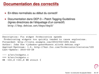 Documentation des correctifs
En-têtes normalisés au début du correctif
Documentation dans DEP-3 – Patch Tagging Guidelines
(lignes directrices de l’étiquetage d’un correctif)
http://dep.debian.net/deps/dep3/
Description: Fix widget frobnication speeds
Frobnicating widgets too quickly tended to cause explosions.
Forwarded: http :// lists.example.com /2010/03/1234. html
Author: John Doe <johndoe -guest@users.alioth.debian.org >
Applied -Upstream: 1.2, http :// bzr.foo.com/frobnicator/revision /123
Last -Update: 2010 -03 -29
--- a/src/widgets.c
+++ b/src/widgets.c
@@ -101,9 +101 ,6 @@ struct {
Tutoriel : la construction de paquets Debian 36 / 87
 