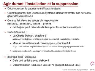 Agir durant l’installation et la suppression
Décompresser le paquet ne sufﬁt pas toujours
Créer/supprimer des utilisateurs système, démarrer/arrêter des services,
gérer des alternatives
Cela se fait dans les scripts du responsable
preinst, postinst, prerm, postrm
debhelper peut créer des bribes pour les actions classiques
Documentation :
La Charte Debian, chapitre 6
http://www.debian.org/doc/debian-policy/ch-maintainerscripts
Manuel de référence du développeur, chapitre 6.4
http://www.debian.org/doc/developers-reference/best-pkging-practices.html
http://people.debian.org/~srivasta/MaintainerScripts.html
Interagir avec l’utilisateur
Cela doit se faire avec debconf
Documentation : debconf-devel(7) (paquet debconf-doc)
Tutoriel : la construction de paquets Debian 37 / 87
 
