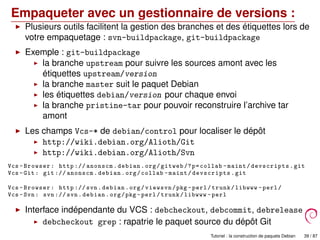 Empaqueter avec un gestionnaire de versions :
Plusieurs outils facilitent la gestion des branches et des étiquettes lors de
votre empaquetage : svn-buildpackage, git-buildpackage
Exemple : git-buildpackage
la branche upstream pour suivre les sources amont avec les
étiquettes upstream/version
la branche master suit le paquet Debian
les étiquettes debian/version pour chaque envoi
la branche pristine-tar pour pouvoir reconstruire l’archive tar
amont
Les champs Vcs-* de debian/control pour localiser le dépôt
http://wiki.debian.org/Alioth/Git
http://wiki.debian.org/Alioth/Svn
Vcs -Browser: http :// anonscm.debian.org/gitweb /?p=collab -maint/devscripts.git
Vcs -Git: git :// anonscm.debian.org/collab -maint/devscripts.git
Vcs -Browser: http :// svn.debian.org/viewsvn/pkg -perl/trunk/libwww -perl/
Vcs -Svn: svn :// svn.debian.org/pkg -perl/trunk/libwww -perl
Interface indépendante du VCS : debcheckout, debcommit, debrelease
debcheckout grep : rapatrie le paquet source du dépôt Git
Tutoriel : la construction de paquets Debian 39 / 87
 