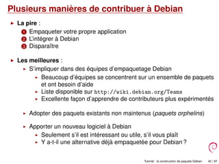 Plusieurs manières de contribuer à Debian
La pire :
1 Empaqueter votre propre application
2 L’intégrer à Debian
3 Disparaître
Les meilleures :
S’impliquer dans des équipes d’empaquetage Debian
Beaucoup d’équipes se concentrent sur un ensemble de paquets
et ont besoin d’aide
Liste disponible sur http://wiki.debian.org/Teams
Excellente façon d’apprendre de contributeurs plus expérimentés
Adopter des paquets existants non maintenus (paquets orphelins)
Apporter un nouveau logiciel à Debian
Seulement s’il est intéressant ou utile, s’il vous plaît
Y a-t-il une alternative déjà empaquetée pour Debian ?
Tutoriel : la construction de paquets Debian 42 / 87
 