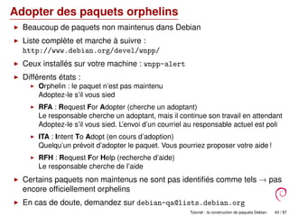Adopter des paquets orphelins
Beaucoup de paquets non maintenus dans Debian
Liste complète et marche à suivre :
http://www.debian.org/devel/wnpp/
Ceux installés sur votre machine : wnpp-alert
Différents états :
Orphelin : le paquet n’est pas maintenu
Adoptez-le s’il vous sied
RFA : Request For Adopter (cherche un adoptant)
Le responsable cherche un adoptant, mais il continue son travail en attendant
Adoptez-le s’il vous sied. L’envoi d’un courriel au responsable actuel est poli
ITA : Intent To Adopt (en cours d’adoption)
Quelqu’un prévoit d’adopter le paquet. Vous pourriez proposer votre aide !
RFH : Request For Help (recherche d’aide)
Le responsable cherche de l’aide
Certains paquets non maintenus ne sont pas identiﬁés comme tels → pas
encore ofﬁciellement orphelins
En cas de doute, demandez sur debian-qa@lists.debian.org
ou #debian-qa sur irc.debian.org Tutoriel : la construction de paquets Debian 43 / 87
 