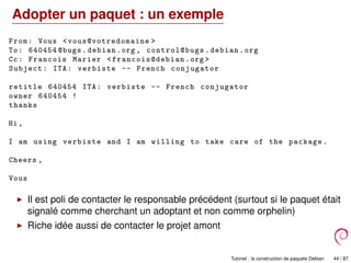 Adopter un paquet : un exemple
From: Vous <vous@votredomaine >
To: 640454 @bugs.debian.org , control@bugs .debian.org
Cc: Francois Marier <francois@debian .org >
Subject: ITA: verbiste -- French conjugator
retitle 640454 ITA: verbiste -- French conjugator
owner 640454 !
thanks
Hi ,
I am using verbiste and I am willing to take care of the package.
Cheers ,
Vous
Il est poli de contacter le responsable précédent (surtout si le paquet était
signalé comme cherchant un adoptant et non comme orphelin)
Riche idée aussi de contacter le projet amont
Tutoriel : la construction de paquets Debian 44 / 87
 