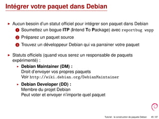 Intégrer votre paquet dans Debian
Aucun besoin d’un statut ofﬁciel pour intégrer son paquet dans Debian
1 Soumettez un bogue ITP (Intend To Package) avec reportbug wnpp
2 Préparez un paquet source
3 Trouvez un développeur Debian qui va parrainer votre paquet
Statuts ofﬁciels (quand vous serez un responsable de paquets
expérimenté) :
Debian Maintainer (DM) :
Droit d’envoyer vos propres paquets
Voir http://wiki.debian.org/DebianMaintainer
Debian Developer (DD) :
Membre du projet Debian
Peut voter et envoyer n’importe quel paquet
Tutoriel : la construction de paquets Debian 45 / 87
 