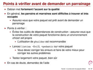 Points à vériﬁer avant de demander un parrainage
Debian met fortement l’accent sur la qualité
En général, les parrains et marraines sont difﬁciles à trouver et très
occupés
Assurez-vous que votre paquet est prêt avant de demander un
parrainage
Points à vériﬁer :
Évitez les oublis de dépendances de construction : assurez-vous que
la construction de votre paquet fonctionne dans un environnement
chroot sid propre
L’utilisation de pbuilder est recommandée
Lancez lintian -EviIL +pedantic sur votre paquet
Vous devez corriger les erreurs et faire de votre mieux pour
corriger les autres problèmes
Testez largement votre paquet, bien sûr
En cas de doute, demandez de l’aide
Tutoriel : la construction de paquets Debian 46 / 87
 