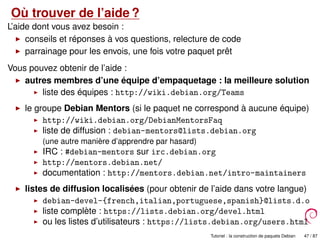 Où trouver de l’aide ?
L’aide dont vous avez besoin :
conseils et réponses à vos questions, relecture de code
parrainage pour les envois, une fois votre paquet prêt
Vous pouvez obtenir de l’aide :
autres membres d’une équipe d’empaquetage : la meilleure solution
liste des équipes : http://wiki.debian.org/Teams
le groupe Debian Mentors (si le paquet ne correspond à aucune équipe)
http://wiki.debian.org/DebianMentorsFaq
liste de diffusion : debian-mentors@lists.debian.org
(une autre manière d’apprendre par hasard)
IRC : #debian-mentors sur irc.debian.org
http://mentors.debian.net/
documentation : http://mentors.debian.net/intro-maintainers
listes de diffusion localisées (pour obtenir de l’aide dans votre langue)
debian-devel-{french,italian,portuguese,spanish}@lists.d.o
liste complète : https://lists.debian.org/devel.html
ou les listes d’utilisateurs : https://lists.debian.org/users.html
Tutoriel : la construction de paquets Debian 47 / 87
 
