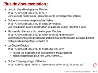 Plus de documentation :
Le coin des développeurs Debian
http://www.debian.org/devel/
Liens vers de nombreuses ressources sur le développement Debian
Guide du nouveau responsable Debian
http://www.debian.org/doc/maint-guide/
Une introduction pour la construction de paquets Debian (pas très à jour)
Manuel de référence du développeur Debian
http://www.debian.org/doc/developers-reference/
Essentiellement sur les procédures Debian mais contient aussi quelques bonnes
pratiques d’empaquetage (chapitre 6)
La Charte Debian
http://www.debian.org/doc/debian-policy/
Toutes les exigences que doit satisfaire chaque paquet
Règles spéciﬁques pour Perl, Java, Python. . .
Guide d’empaquetage d’Ubuntu
http://developer.ubuntu.com/resources/tools/packaging/
Tutoriel : la construction de paquets Debian 48 / 87
 
