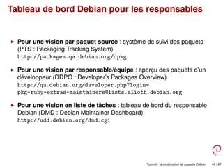 Tableau de bord Debian pour les responsables
Pour une vision par paquet source : système de suivi des paquets
(PTS : Packaging Tracking System)
http://packages.qa.debian.org/dpkg
Pour une vision par responsable/équipe : aperçu des paquets d’un
développeur (DDPO : Developer’s Packages Overview)
http://qa.debian.org/developer.php?login=
pkg-ruby-extras-maintainers@lists.alioth.debian.org
Pour une vision en liste de tâches : tableau de bord du responsable
Debian (DMD : Debian Maintainer Dashboard)
http://udd.debian.org/dmd.cgi
Tutoriel : la construction de paquets Debian 49 / 87
 