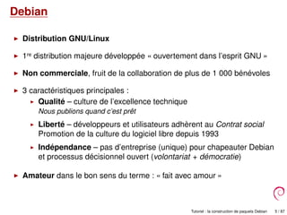 Debian
Distribution GNU/Linux
1re distribution majeure développée « ouvertement dans l’esprit GNU »
Non commerciale, fruit de la collaboration de plus de 1 000 bénévoles
3 caractéristiques principales :
Qualité – culture de l’excellence technique
Nous publions quand c’est prêt
Liberté – développeurs et utilisateurs adhèrent au Contrat social
Promotion de la culture du logiciel libre depuis 1993
Indépendance – pas d’entreprise (unique) pour chapeauter Debian
et processus décisionnel ouvert (volontariat + démocratie)
Amateur dans le bon sens du terme : « fait avec amour »
Tutoriel : la construction de paquets Debian 5 / 87
 