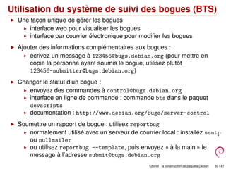 Utilisation du système de suivi des bogues (BTS)
Une façon unique de gérer les bogues
interface web pour visualiser les bogues
interface par courrier électronique pour modiﬁer les bogues
Ajouter des informations complémentaires aux bogues :
écrivez un message à 123456@bugs.debian.org (pour mettre en
copie la personne ayant soumis le bogue, utilisez plutôt
123456-submitter@bugs.debian.org)
Changer le statut d’un bogue :
envoyez des commandes à control@bugs.debian.org
interface en ligne de commande : commande bts dans le paquet
devscripts
documentation : http://www.debian.org/Bugs/server-control
Soumettre un rapport de bogue : utilisez reportbug
normalement utilisé avec un serveur de courrier local : installez ssmtp
ou nullmailer
ou utilisez reportbug --template, puis envoyez « à la main » le
message à l’adresse submit@bugs.debian.org
Tutoriel : la construction de paquets Debian 50 / 87
 