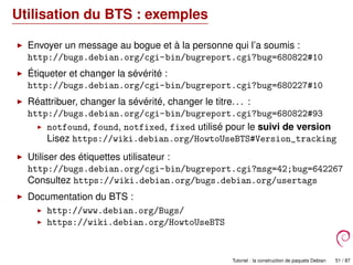 Utilisation du BTS : exemples
Envoyer un message au bogue et à la personne qui l’a soumis :
http://bugs.debian.org/cgi-bin/bugreport.cgi?bug=680822#10
Étiqueter et changer la sévérité :
http://bugs.debian.org/cgi-bin/bugreport.cgi?bug=680227#10
Réattribuer, changer la sévérité, changer le titre. . . :
http://bugs.debian.org/cgi-bin/bugreport.cgi?bug=680822#93
notfound, found, notfixed, fixed utilisé pour le suivi de version
Lisez https://wiki.debian.org/HowtoUseBTS#Version_tracking
Utiliser des étiquettes utilisateur :
http://bugs.debian.org/cgi-bin/bugreport.cgi?msg=42;bug=642267
Consultez https://wiki.debian.org/bugs.debian.org/usertags
Documentation du BTS :
http://www.debian.org/Bugs/
https://wiki.debian.org/HowtoUseBTS
Tutoriel : la construction de paquets Debian 51 / 87
 