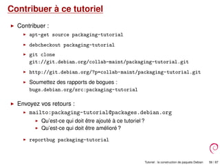 Contribuer à ce tutoriel
Contribuer :
apt-get source packaging-tutorial
debcheckout packaging-tutorial
git clone
git://git.debian.org/collab-maint/packaging-tutorial.git
http://git.debian.org/?p=collab-maint/packaging-tutorial.git
Soumettez des rapports de bogues :
bugs.debian.org/src:packaging-tutorial
Envoyez vos retours :
mailto:packaging-tutorial@packages.debian.org
Qu’est-ce qui doit être ajouté à ce tutoriel ?
Qu’est-ce qui doit être amélioré ?
reportbug packaging-tutorial
Tutoriel : la construction de paquets Debian 56 / 87
 