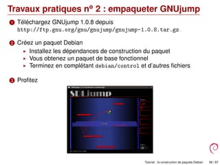Travaux pratiques no
2 : empaqueter GNUjump
1 Téléchargez GNUjump 1.0.8 depuis
http://ftp.gnu.org/gnu/gnujump/gnujump-1.0.8.tar.gz
2 Créez un paquet Debian
Installez les dépendances de construction du paquet
Vous obtenez un paquet de base fonctionnel
Terminez en complétant debian/control et d’autres ﬁchiers
3 Proﬁtez
Tutoriel : la construction de paquets Debian 58 / 87
 