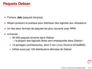 Paquets Debian
Fichiers .deb (paquets binaires)
Moyen puissant et pratique pour distribuer des logiciels aux utilisateurs
Un des deux formats de paquets les plus courants avec RPM
Universel :
30 000 paquets binaires dans Debian
→ la plupart des logiciels libres sont empaquetés dans Debian !
12 portages (architectures), dont 2 non Linux (Hurd et kFreeBSD)
Utilisé aussi par 120 distributions dérivées de Debian
Tutoriel : la construction de paquets Debian 6 / 87
 