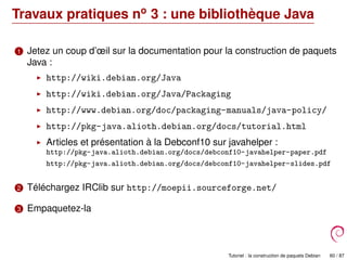 Travaux pratiques no
3 : une bibliothèque Java
1 Jetez un coup d’œil sur la documentation pour la construction de paquets
Java :
http://wiki.debian.org/Java
http://wiki.debian.org/Java/Packaging
http://www.debian.org/doc/packaging-manuals/java-policy/
http://pkg-java.alioth.debian.org/docs/tutorial.html
Articles et présentation à la Debconf10 sur javahelper :
http://pkg-java.alioth.debian.org/docs/debconf10-javahelper-paper.pdf
http://pkg-java.alioth.debian.org/docs/debconf10-javahelper-slides.pdf
2 Téléchargez IRClib sur http://moepii.sourceforge.net/
3 Empaquetez-la
Tutoriel : la construction de paquets Debian 60 / 87
 