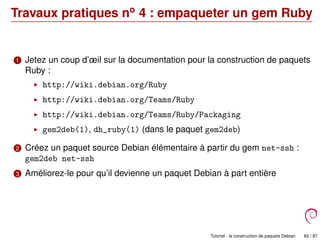 Travaux pratiques no
4 : empaqueter un gem Ruby
1 Jetez un coup d’œil sur la documentation pour la construction de paquets
Ruby :
http://wiki.debian.org/Ruby
http://wiki.debian.org/Teams/Ruby
http://wiki.debian.org/Teams/Ruby/Packaging
gem2deb(1), dh_ruby(1) (dans le paquet gem2deb)
2 Créez un paquet source Debian élémentaire à partir du gem net-ssh :
gem2deb net-ssh
3 Améliorez-le pour qu’il devienne un paquet Debian à part entière
Tutoriel : la construction de paquets Debian 62 / 87
 