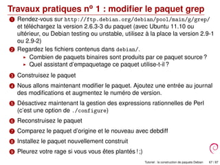 Travaux pratiques no
1 : modiﬁer le paquet grep
1 Rendez-vous sur http://ftp.debian.org/debian/pool/main/g/grep/
et téléchargez la version 2.6.3-3 du paquet (avec Ubuntu 11.10 ou
ultérieur, ou Debian testing ou unstable, utilisez à la place la version 2.9-1
ou 2.9-2)
2 Regardez les ﬁchiers contenus dans debian/.
Combien de paquets binaires sont produits par ce paquet source ?
Quel assistant d’empaquetage ce paquet utilise-t-il ?
3 Construisez le paquet
4 Nous allons maintenant modiﬁer le paquet. Ajoutez une entrée au journal
des modiﬁcations et augmentez le numéro de version.
5 Désactivez maintenant la gestion des expressions rationnelles de Perl
(c’est une option de ./configure)
6 Reconstruisez le paquet
7 Comparez le paquet d’origine et le nouveau avec debdiff
8 Installez le paquet nouvellement construit
9 Pleurez votre rage si vous vous êtes plantés ! ;)
Tutoriel : la construction de paquets Debian 67 / 87
 