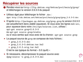 Récupérer les sources
1 Rendez-vous sur http://ftp.debian.org/debian/pool/main/g/grep/
et téléchargez la version 2.6.3-3 du paquet
Utilisez dget pour télécharger le ﬁchier .dsc :
dget http://cdn.debian.net/debian/pool/main/g/grep/grep_2.6.3-3.dsc
D’après http://packages.qa.debian.org/grep, grep la version 2.6.3-3
est actuellement dans stable (squeeze). Si vous avez les lignes deb-src,
pour squeeze dans votre /etc/apt/sources.list, utilisez :
apt-get source grep=2.6.3-3
ou apt-get source grep/stable
ou si vous sentez que vous avez de la chance : apt-get source grep
Le paquet source de grep se compose de trois ﬁchiers :
grep_2.6.3-3.dsc
grep_2.6.3-3.debian.tar.bz2
grep_2.6.3.orig.tar.bz2
C’est le cas typique du format « 3.0 (quilt) »
Si nécessaire, décompressez le paquet source avec
dpkg-source -x grep_2.6.3-3.dsc
Tutoriel : la construction de paquets Debian 68 / 87
 