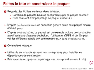 Faites le tour et construisez le paquet
2 Regardez les ﬁchiers contenus dans debian/.
Combien de paquets binaires sont produits par ce paquet source ?
Quel assistant d’empaquetage ce paquet utilise-t-il ?
D’après debian/control, ce paquet ne génère qu’un seul paquet binaire,
nommé grep.
D’après debian/rules, ce paquet est un exemple typique de construction
avec l’assistant classique debhelper, n’utilisant ni CDBS ni dh. On peut
voir les différents appels aux commandes dh_* dans debian/rules.
3 Construisez le paquet
Utilisez la commande apt-get build-dep grep pour installer les
dépendances de construction
Puis debuild ou dpkg-buildpackage -us -uc (prend environ 1 min)
Tutoriel : la construction de paquets Debian 69 / 87
 
