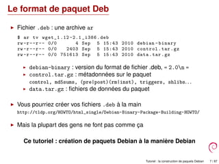 Le format de paquet Deb
Fichier .deb : une archive ar
$ ar tv wget_1 .12 -2.1 _i386.deb
rw -r--r-- 0/0 4 Sep 5 15:43 2010 debian -binary
rw -r--r-- 0/0 2403 Sep 5 15:43 2010 control.tar.gz
rw -r--r-- 0/0 751613 Sep 5 15:43 2010 data.tar.gz
debian-binary : version du format de ﬁchier .deb, « 2.0n »
control.tar.gz : métadonnées sur le paquet
control, md5sums, (pre|post)(rm|inst), triggers, shlibs. . .
data.tar.gz : ﬁchiers de données du paquet
Vous pourriez créer vos ﬁchiers .deb à la main
http://tldp.org/HOWTO/html_single/Debian-Binary-Package-Building-HOWTO/
Mais la plupart des gens ne font pas comme ça
Ce tutoriel : création de paquets Debian à la manière Debian
Tutoriel : la construction de paquets Debian 7 / 87
 