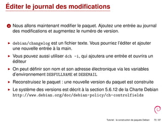 Éditer le journal des modiﬁcations
4 Nous allons maintenant modiﬁer le paquet. Ajoutez une entrée au journal
des modiﬁcations et augmentez le numéro de version.
debian/changelog est un ﬁchier texte. Vous pourriez l’éditer et ajouter
une nouvelle entrée à la main.
Vous pouvez aussi utiliser dch -i, qui ajoutera une entrée et ouvrira un
éditeur
On peut déﬁnir son nom et son adresse électronique via les variables
d’environnement DEBFULLNAME et DEBEMAIL
Reconstruisez le paquet : une nouvelle version du paquet est construite
Le système des versions est décrit à la section 5.6.12 de la Charte Debian
http://www.debian.org/doc/debian-policy/ch-controlfields
Tutoriel : la construction de paquets Debian 70 / 87
 