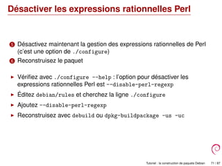 Désactiver les expressions rationnelles Perl
5 Désactivez maintenant la gestion des expressions rationnelles de Perl
(c’est une option de ./configure)
6 Reconstruisez le paquet
Vériﬁez avec ./configure --help : l’option pour désactiver les
expressions rationnelles Perl est --disable-perl-regexp
Éditez debian/rules et cherchez la ligne ./configure
Ajoutez --disable-perl-regexp
Reconstruisez avec debuild ou dpkg-buildpackage -us -uc
Tutoriel : la construction de paquets Debian 71 / 87
 