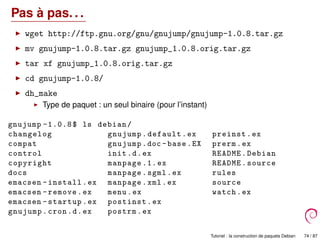 Pas à pas. . .
wget http://ftp.gnu.org/gnu/gnujump/gnujump-1.0.8.tar.gz
mv gnujump-1.0.8.tar.gz gnujump_1.0.8.orig.tar.gz
tar xf gnujump_1.0.8.orig.tar.gz
cd gnujump-1.0.8/
dh_make
Type de paquet : un seul binaire (pour l’instant)
gnujump -1.0.8$ ls debian/
changelog gnujump.default.ex preinst.ex
compat gnujump.doc -base.EX prerm.ex
control init.d.ex README.Debian
copyright manpage .1.ex README.source
docs manpage.sgml.ex rules
emacsen -install.ex manpage.xml.ex source
emacsen -remove.ex menu.ex watch.ex
emacsen -startup.ex postinst.ex
gnujump.cron.d.ex postrm.ex
Tutoriel : la construction de paquets Debian 74 / 87
 