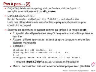 Pas à pas. . . (2)
Regardez debian/changelog, debian/rules, debian/control
(remplis automatiquement par dh_make)
Dans debian/control :
Build-Depends: debhelper (>= 7.0.50 ), autotools-dev
Liste des dépendances de construction = paquets nécessaires pour
construire le paquet
Essayez de construire le paquet comme ça (grâce à la magie de dh)
Et ajoutez des dépendances jusqu’à ce que la construction puisse se
terminer
Astuce : utilisez apt-cache search et apt-file pour chercher les
paquets manquants
Exemple :
checking for sdl -config ... no
checking for SDL - version >= 1.2.0... no
[...]
configure: error: *** SDL version 1.2.0 not found!
→ Ajoutez libsdl1.2-dev à Build-Depends et installez-le.
Mieux : construction dans un environnement propre avec pbuilder
Tutoriel : la construction de paquets Debian 75 / 87
 