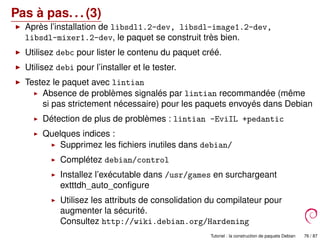 Pas à pas. . . (3)
Après l’installation de libsdl1.2-dev, libsdl-image1.2-dev,
libsdl-mixer1.2-dev, le paquet se construit très bien.
Utilisez debc pour lister le contenu du paquet créé.
Utilisez debi pour l’installer et le tester.
Testez le paquet avec lintian
Absence de problèmes signalés par lintian recommandée (même
si pas strictement nécessaire) pour les paquets envoyés dans Debian
Détection de plus de problèmes : lintian -EviIL +pedantic
Quelques indices :
Supprimez les ﬁchiers inutiles dans debian/
Complétez debian/control
Installez l’exécutable dans /usr/games en surchargeant
extttdh_auto_conﬁgure
Utilisez les attributs de consolidation du compilateur pour
augmenter la sécurité.
Consultez http://wiki.debian.org/Hardening
Tutoriel : la construction de paquets Debian 76 / 87
 