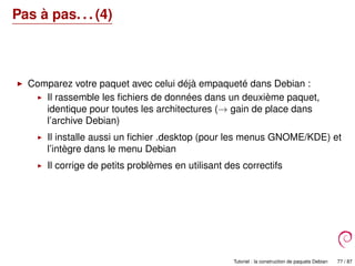Pas à pas. . . (4)
Comparez votre paquet avec celui déjà empaqueté dans Debian :
Il rassemble les ﬁchiers de données dans un deuxième paquet,
identique pour toutes les architectures (→ gain de place dans
l’archive Debian)
Il installe aussi un ﬁchier .desktop (pour les menus GNOME/KDE) et
l’intègre dans le menu Debian
Il corrige de petits problèmes en utilisant des correctifs
Tutoriel : la construction de paquets Debian 77 / 87
 