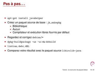 Pas à pas. . .
apt-get install javahelper
Créez un paquet source de base : jh_makepkg
Bibliothèque
Aucun
Compilateur et exécution libres fournis par défaut
Regardez et corrigez debian/*
dpkg-buildpackage -us -uc ou debuild
lintian, debc, etc.
Comparez votre résultat avec le paquet source libirclib-java
Tutoriel : la construction de paquets Debian 79 / 87
 